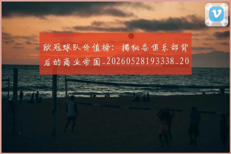 欧冠球队价值榜：揭秘各俱乐部背后的商业帝国_20260528193338_20260609230421