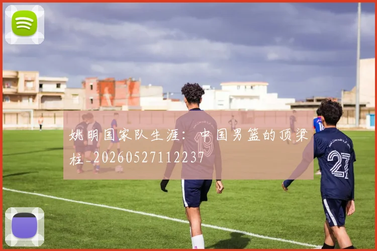 姚明国家队生涯：中国男篮的顶梁柱_20260527112237