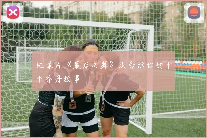 纪录片《最后之舞》没告诉你的十个乔丹故事