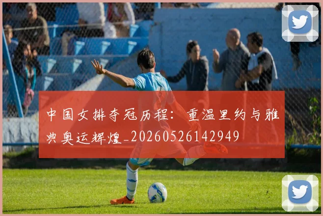 中国女排夺冠历程:重温里约与雅典奥运辉煌_20260526142949