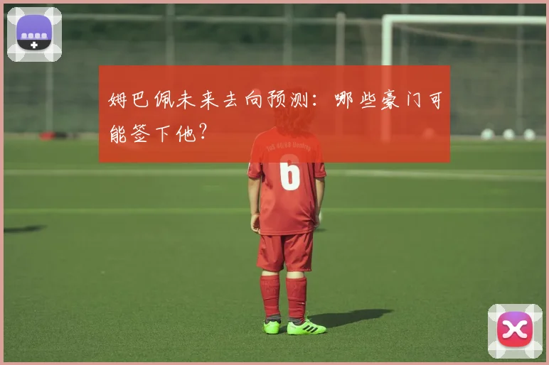 姆巴佩未来去向预测:哪些豪门可能签下他?