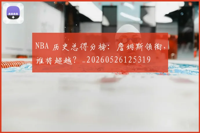 NBA 历史总得分榜:詹姆斯领衔,谁将超越?_20260526125319