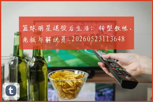 篮球明星退役后生活：转型教练、老板与解说员_20260523113648