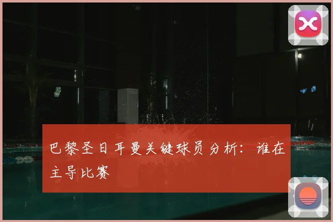 巴黎圣日耳曼关键球员分析：谁在主导比赛