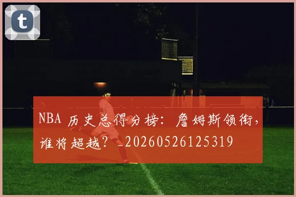 NBA 历史总得分榜:詹姆斯领衔,谁将超越?_20260526125319
