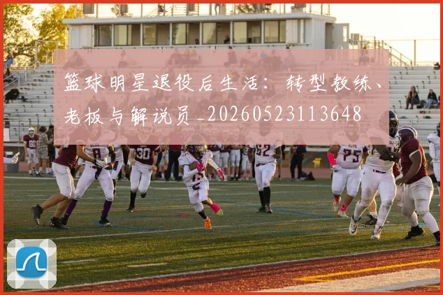 篮球明星退役后生活：转型教练、老板与解说员_20260523113648