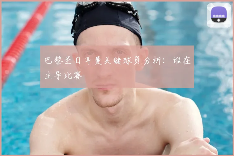 巴黎圣日耳曼关键球员分析：谁在主导比赛
