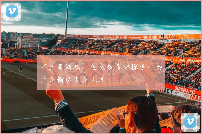 不止是游戏！电竞教育化探索，为产业输送专业人才